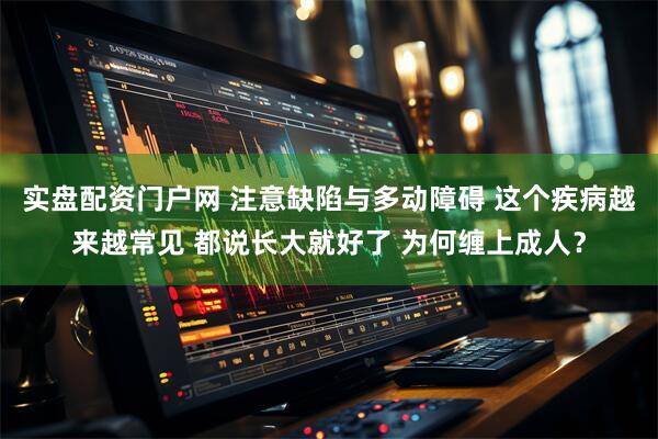 实盘配资门户网 注意缺陷与多动障碍 这个疾病越来越常见 都说长大就好了 为何缠上成人？
