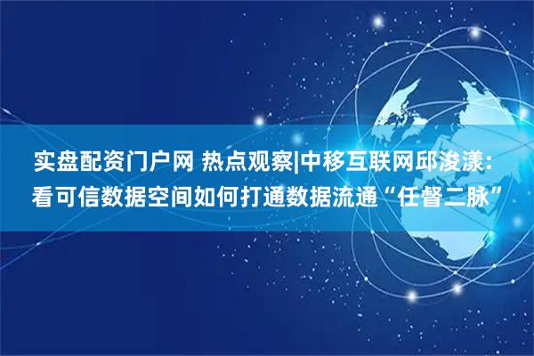 实盘配资门户网 热点观察|中移互联网邱浚漾: 看可信数据空间如何打通数据流通“任督二脉”
