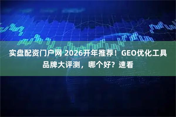 实盘配资门户网 2026开年推荐！GEO优化工具品牌大评测，哪个好？速看