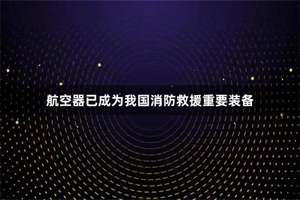 航空器已成为我国消防救援重要装备