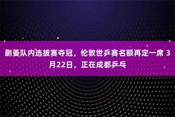 蒯曼队内选拔赛夺冠，伦敦世乒赛名额再定一席 3月22日，正在成都乒乓