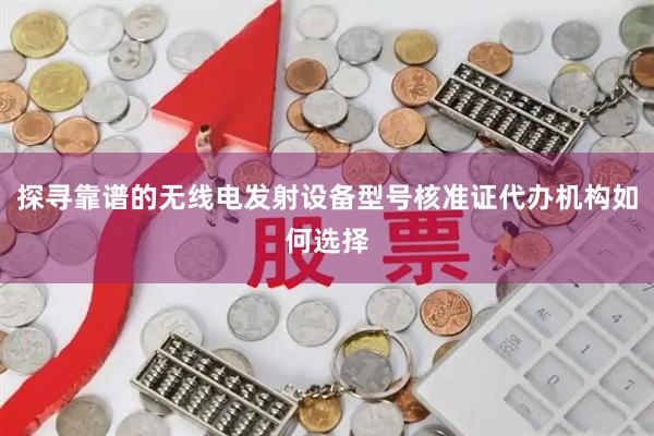 探寻靠谱的无线电发射设备型号核准证代办机构如何选择