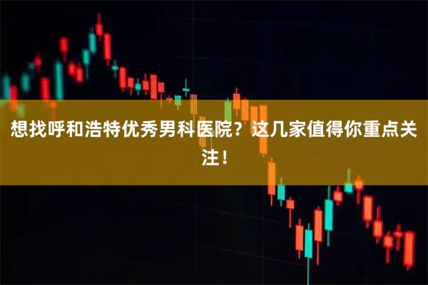 想找呼和浩特优秀男科医院？这几家值得你重点关注！