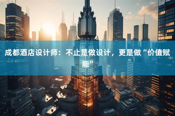成都酒店设计师：不止是做设计，更是做“价值赋能”