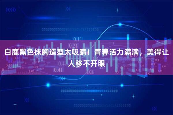 白鹿黑色抹胸造型太吸睛！青春活力满满，美得让人移不开眼
