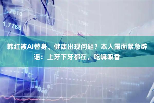 韩红被AI替身、健康出现问题？本人露面紧急辟谣：上牙下牙都在，吃嘛嘛香