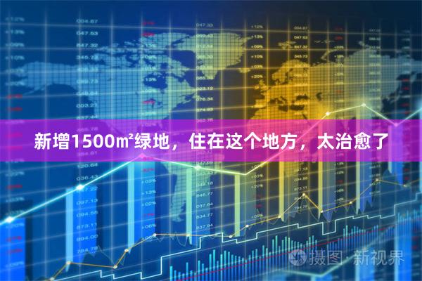 新增1500㎡绿地，住在这个地方，太治愈了