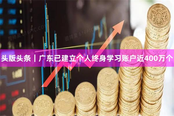 头版头条｜广东已建立个人终身学习账户近400万个