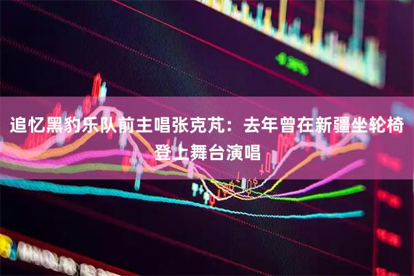 追忆黑豹乐队前主唱张克芃：去年曾在新疆坐轮椅登上舞台演唱