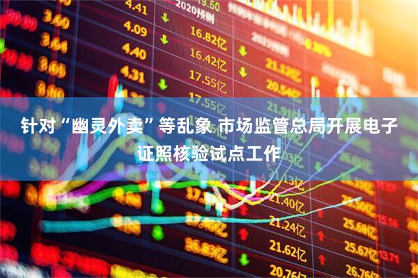 针对“幽灵外卖”等乱象 市场监管总局开展电子证照核验试点工作