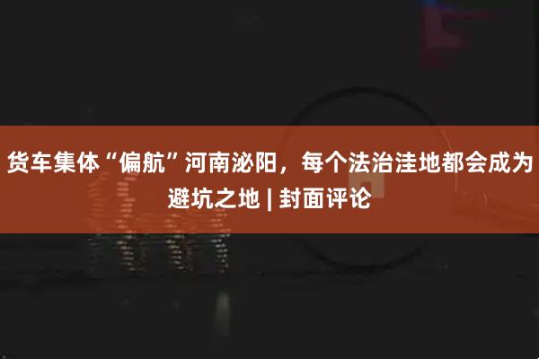 货车集体“偏航”河南泌阳，每个法治洼地都会成为避坑之地 | 封面评论
