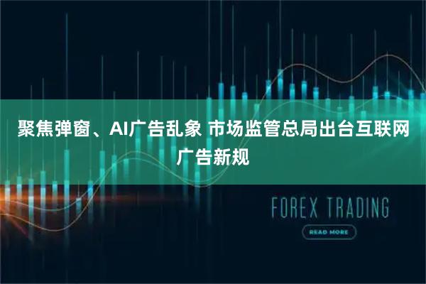 聚焦弹窗、AI广告乱象 市场监管总局出台互联网广告新规