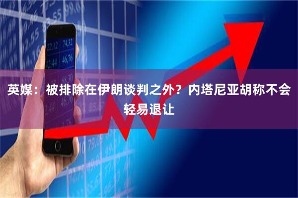 英媒：被排除在伊朗谈判之外？内塔尼亚胡称不会轻易退让