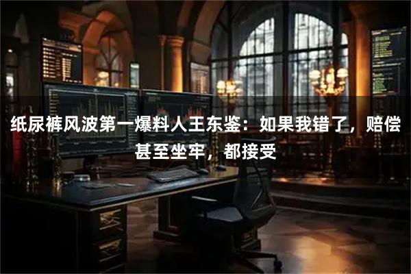 纸尿裤风波第一爆料人王东鉴：如果我错了，赔偿甚至坐牢，都接受