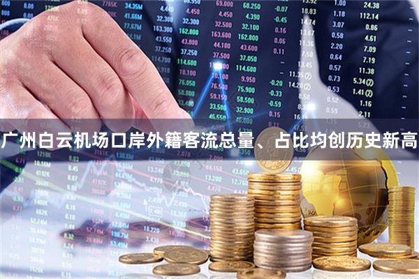 广州白云机场口岸外籍客流总量、占比均创历史新高
