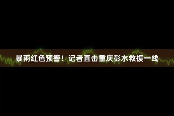 暴雨红色预警！记者直击重庆彭水救援一线