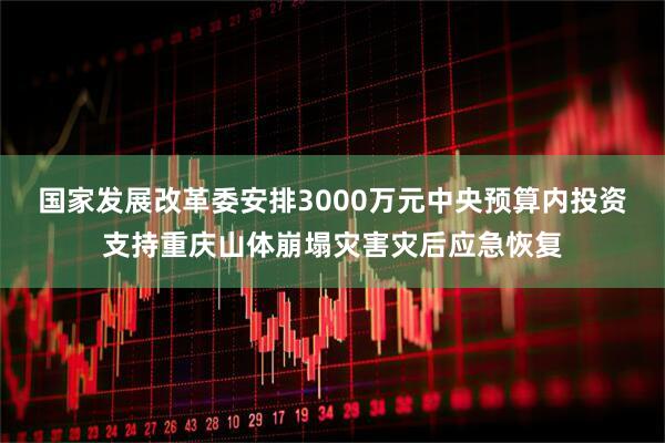 国家发展改革委安排3000万元中央预算内投资支持重庆山体崩塌灾害灾后应急恢复