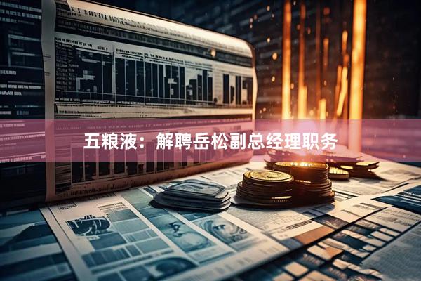 五粮液：解聘岳松副总经理职务